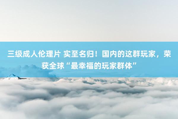 三级成人伦理片 实至名归！国内的这群玩家，荣获全球“最幸福的玩家群体”