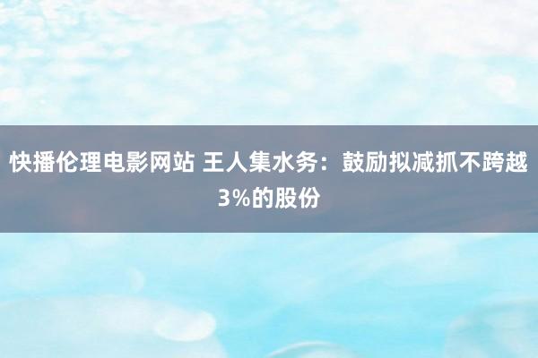 快播伦理电影网站 王人集水务：鼓励拟减抓不跨越3%的股份