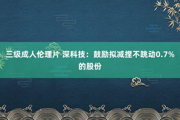 三级成人伦理片 深科技：鼓励拟减捏不跳动0.7%的股份