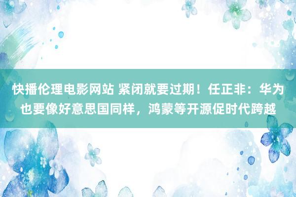 快播伦理电影网站 紧闭就要过期！任正非：华为也要像好意思国同样，鸿蒙等开源促时代跨越