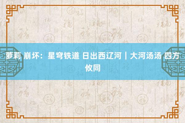 萝莉 崩坏：星穹铁道 日出西辽河｜大河汤汤 四方攸同