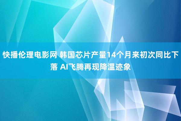 快播伦理电影网 韩国芯片产量14个月来初次同比下落 AI飞腾再现降温迹象