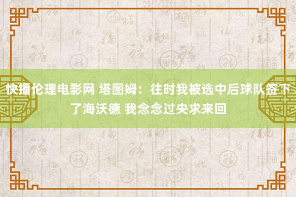 快播伦理电影网 塔图姆：往时我被选中后球队签下了海沃德 我念念过央求来回