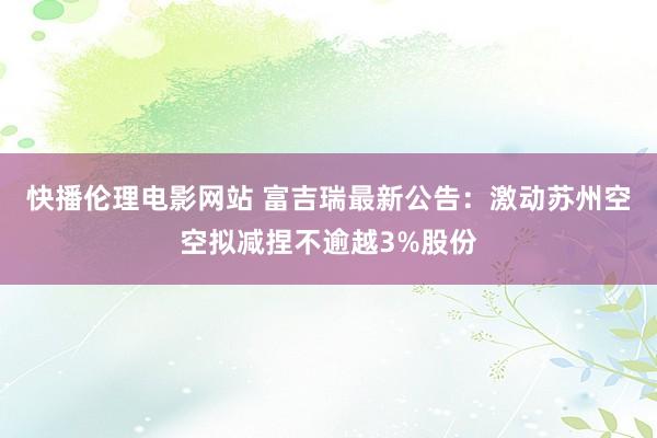 快播伦理电影网站 富吉瑞最新公告：激动苏州空空拟减捏不逾越3%股份