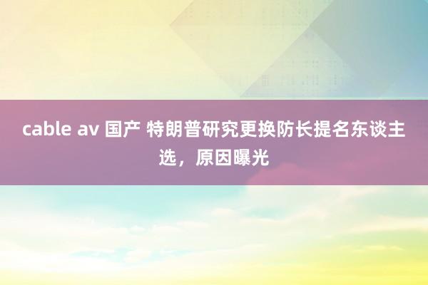 cable av 国产 特朗普研究更换防长提名东谈主选，原因曝光