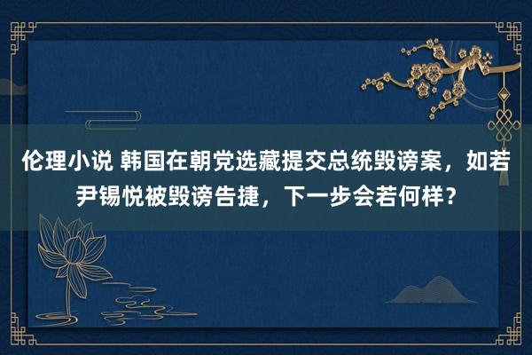 伦理小说 韩国在朝党选藏提交总统毁谤案，如若尹锡悦被毁谤告捷，下一步会若何样？