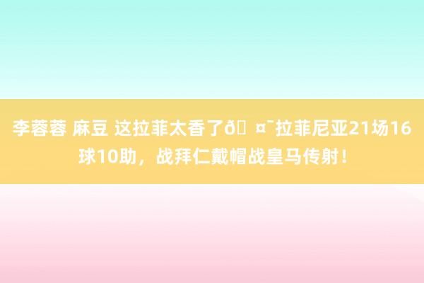 李蓉蓉 麻豆 这拉菲太香了🤯拉菲尼亚21场16球10助，战拜仁戴帽战皇马传射！