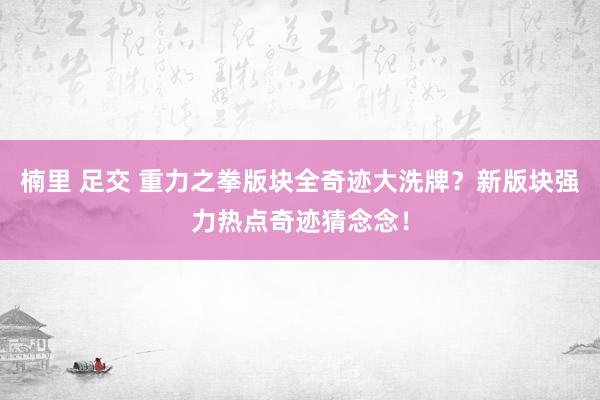 楠里 足交 重力之拳版块全奇迹大洗牌？新版块强力热点奇迹猜念念！