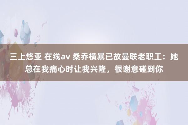 三上悠亚 在线av 桑乔横暴已故曼联老职工：她总在我痛心时让我兴隆，很谢意碰到你