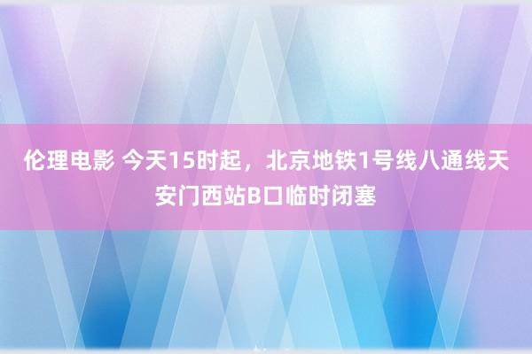 伦理电影 今天15时起，北京地铁1号线八通线天安门西站B口临时闭塞