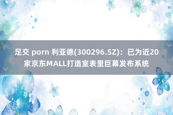 足交 porn 利亚德(300296.SZ)：已为近20家京东MALL打造室表里巨幕发布系统