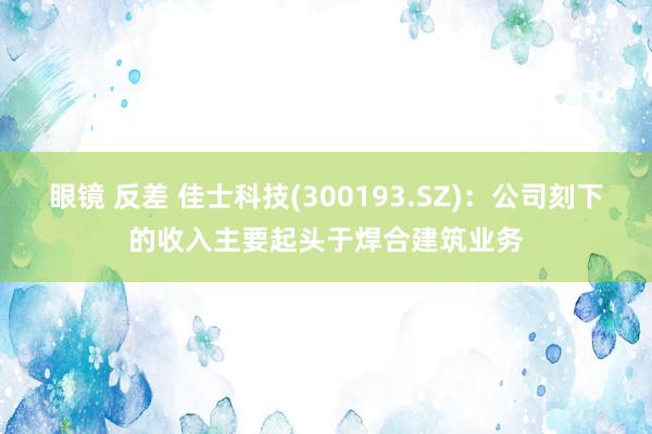 眼镜 反差 佳士科技(300193.SZ)：公司刻下的收入主要起头于焊合建筑业务