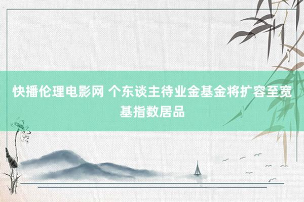 快播伦理电影网 个东谈主待业金基金将扩容至宽基指数居品