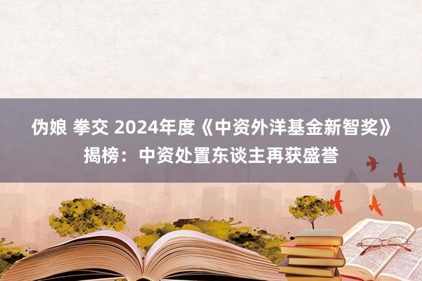 伪娘 拳交 2024年度《中资外洋基金新智奖》揭榜：中资处置东谈主再获盛誉