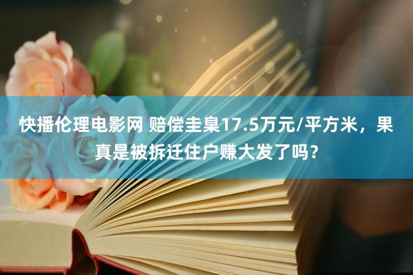 快播伦理电影网 赔偿圭臬17.5万元/平方米，果真是被拆迁住户赚大发了吗？