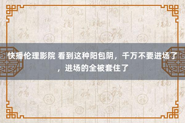 快播伦理影院 看到这种阳包阴，千万不要进场了，进场的全被套住了