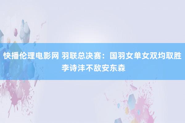 快播伦理电影网 羽联总决赛：国羽女单女双均取胜 李诗沣不敌安东森