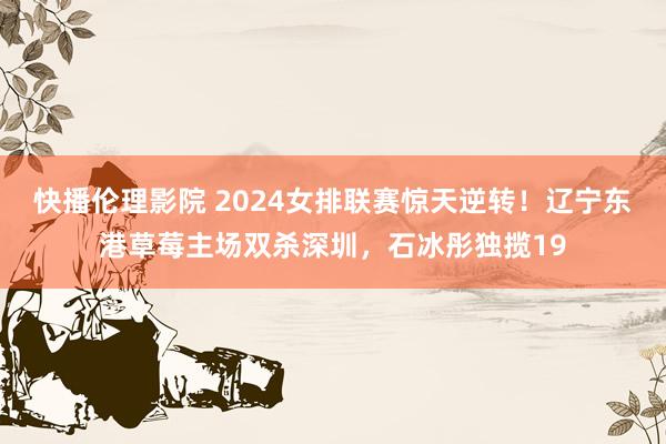 快播伦理影院 2024女排联赛惊天逆转！辽宁东港草莓主场双杀深圳，石冰彤独揽19