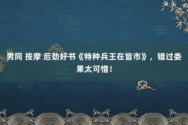 男同 按摩 后劲好书《特种兵王在皆市》，错过委果太可惜！