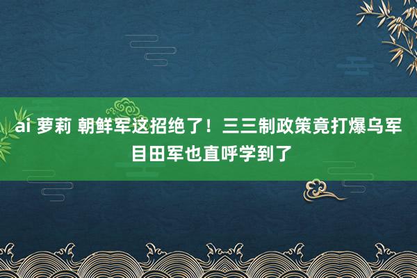 ai 萝莉 朝鲜军这招绝了！三三制政策竟打爆乌军 目田军也直呼学到了