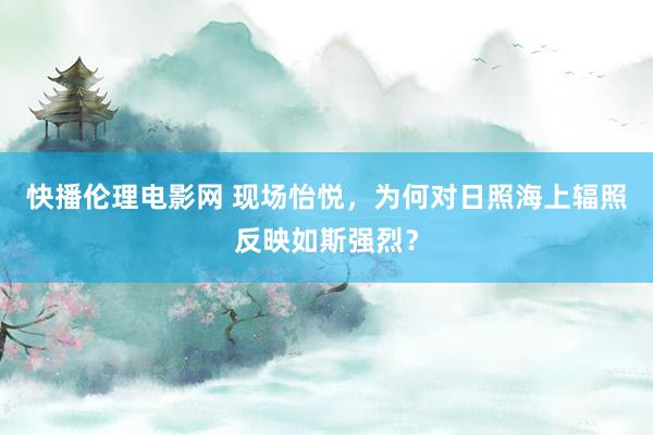 快播伦理电影网 现场怡悦，为何对日照海上辐照反映如斯强烈？