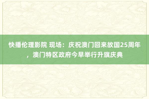 快播伦理影院 现场：庆祝澳门回来故国25周年，澳门特区政府今早举行升旗庆典