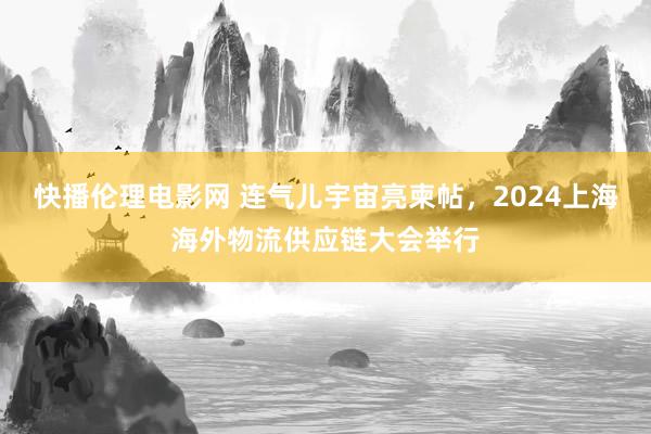 快播伦理电影网 连气儿宇宙亮柬帖，2024上海海外物流供应链大会举行