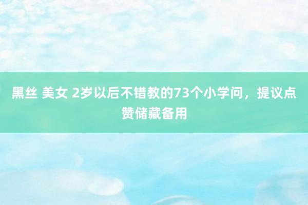 黑丝 美女 2岁以后不错教的73个小学问，提议点赞储藏备用