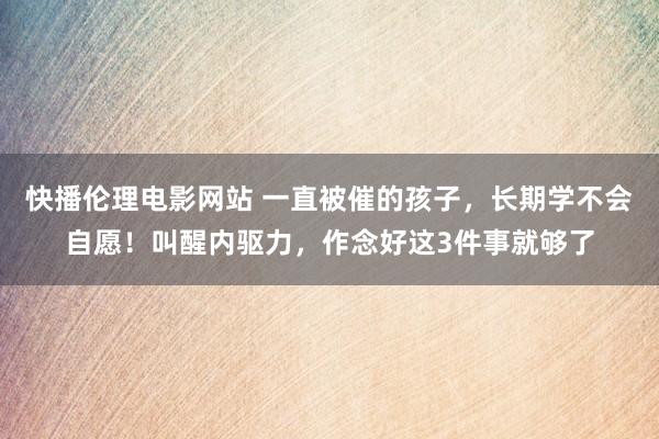 快播伦理电影网站 一直被催的孩子，长期学不会自愿！叫醒内驱力，作念好这3件事就够了