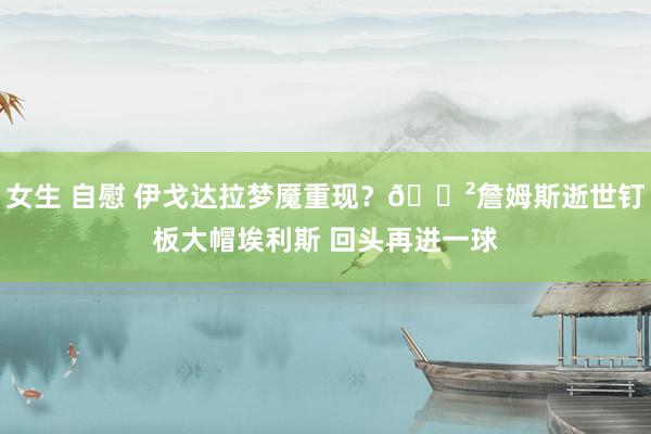 女生 自慰 伊戈达拉梦魇重现？😲詹姆斯逝世钉板大帽埃利斯 回头再进一球