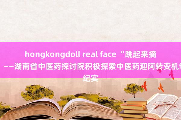 hongkongdoll real face “跳起来摘桃子” ——湖南省中医药探讨院积极探索中医药迎阿转变机制纪实