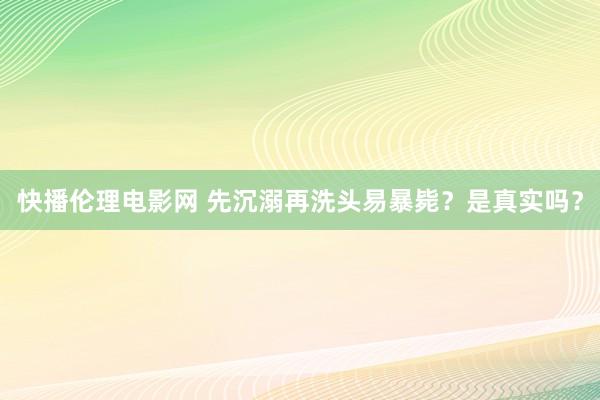 快播伦理电影网 先沉溺再洗头易暴毙？是真实吗？