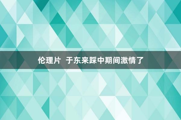 伦理片  于东来踩中期间激情了