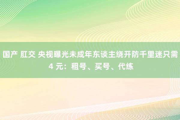 国产 肛交 央视曝光未成年东谈主绕开防千里迷只需 4 元：租号、买号、代练