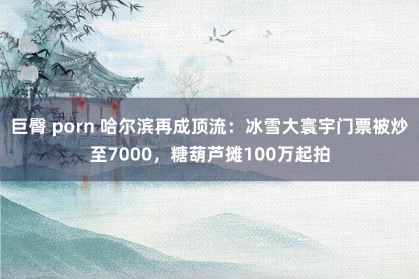 巨臀 porn 哈尔滨再成顶流：冰雪大寰宇门票被炒至7000，糖葫芦摊100万起拍