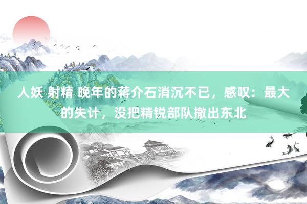 人妖 射精 晚年的蒋介石消沉不已，感叹：最大的失计，没把精锐部队撤出东北