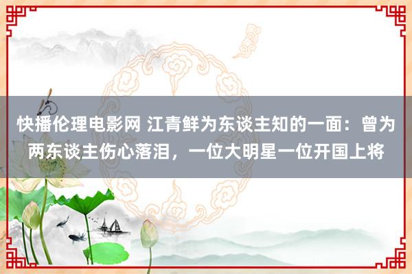 快播伦理电影网 江青鲜为东谈主知的一面：曾为两东谈主伤心落泪，一位大明星一位开国上将