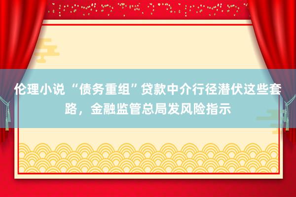 伦理小说 “债务重组”贷款中介行径潜伏这些套路，金融监管总局发风险指示