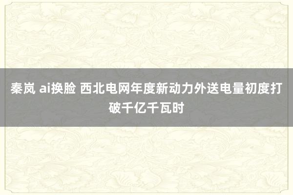 秦岚 ai换脸 西北电网年度新动力外送电量初度打破千亿千瓦时