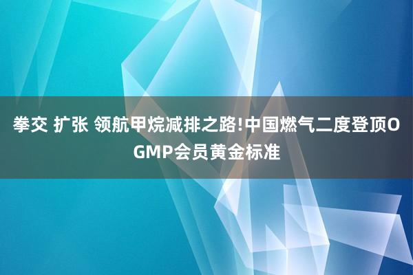 拳交 扩张 领航甲烷减排之路!中国燃气二度登顶OGMP会员黄金标准