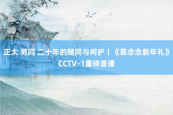 正太 男同 二十年的随同与呵护丨《慕念念新年礼》CCTV-1重磅首播