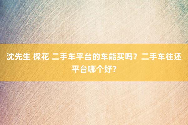 沈先生 探花 二手车平台的车能买吗？二手车往还平台哪个好？