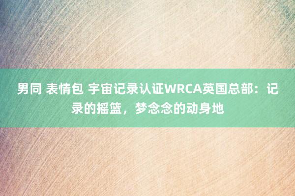 男同 表情包 宇宙记录认证WRCA英国总部：记录的摇篮，梦念念的动身地