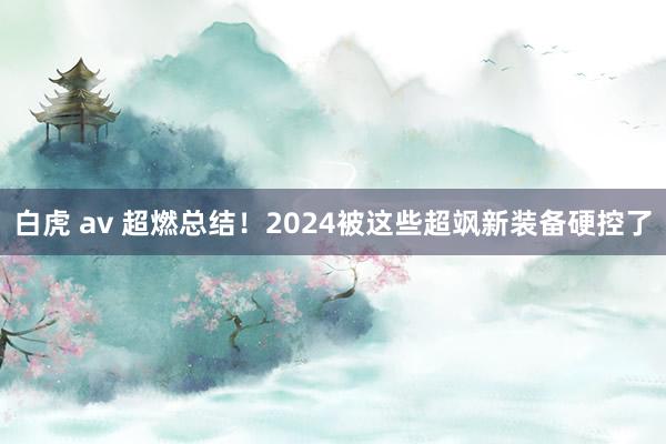 白虎 av 超燃总结！2024被这些超飒新装备硬控了