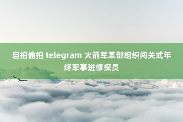 自拍偷拍 telegram 火箭军某部组织闯关式年终军事进修探员