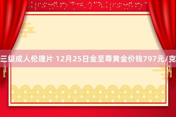 三级成人伦理片 12月25日金至尊黄金价钱797元/克