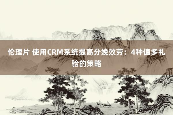 伦理片 使用CRM系统提高分娩效劳：4种值多礼验的策略