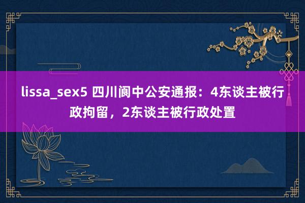 lissa_sex5 四川阆中公安通报：4东谈主被行政拘留，2东谈主被行政处置