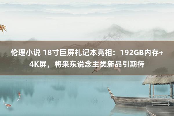 伦理小说 18寸巨屏札记本亮相：192GB内存+4K屏，将来东说念主类新品引期待