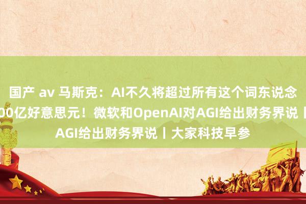 国产 av 马斯克：AI不久将超过所有这个词东说念主类；盈利1000亿好意思元！微软和OpenAI对AGI给出财务界说丨大家科技早参